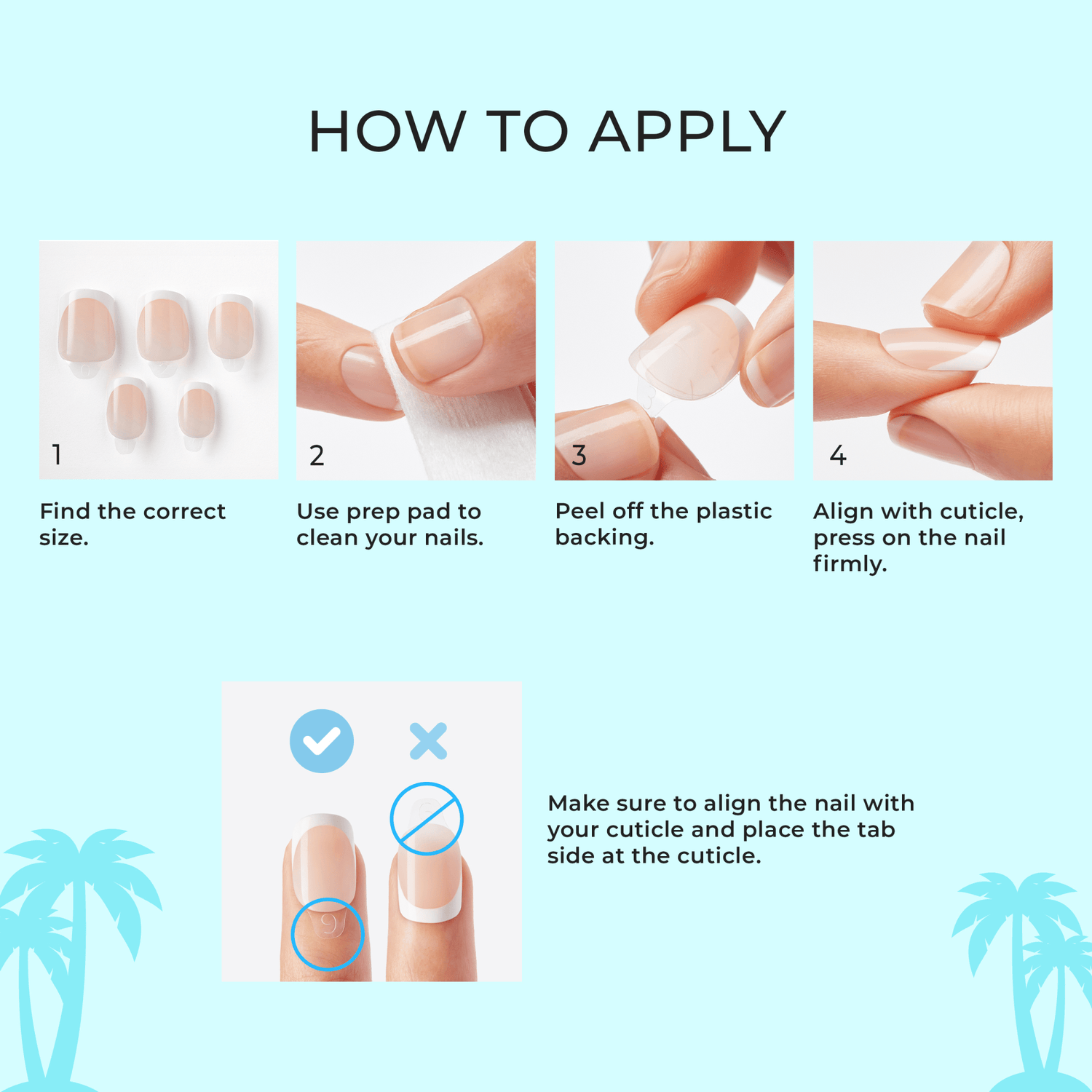 Step-by-step guide on how to apply nail extensions with illustrations and text. How to apply. 1. Find the correct size. 2. Use prep pad to clean your nails. 3. Peel off the plastic backing. 4. Align with cuticle, press on the nail firmly. 